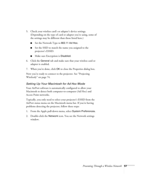Page 57Presenting Through a Wireless Network57
5. Check your wireless card’s or adapter’s device settings. 
(Depending on the type of card or adapter you’re using, some of 
the settings may be different than those listed here.)
■Set the Network Type to 802.11 Ad Hoc.
■Set the SSID to match the name you assigned to the 
projector’s ESSID. 
■Make sure Encryption is Disabled. 
6. Click the 
General tab and make sure that your wireless card or 
adapter is enabled. 
7. When you’re done, click 
OK to close the...