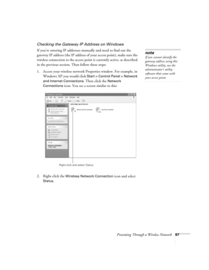 Page 67Presenting Through a Wireless Network67
Checking the Gateway IP Address on Windows
If you’re entering IP addresses manually and need to find out the 
gateway IP address (the IP address of your access point), make sure the 
wireless connection to the access point is currently active, as described 
in the previous section. Then follow these steps:
1. Access your wireless network Properties window. For example, in 
Windows XP you would click 
Start > Control Panel > Network 
and Internet Connections
. Then...