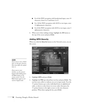 Page 7272Presenting Through a Wireless Network
■For 64 bit WEP encryption with hexadecimal input, enter 10 
characters, from 0 to 9 and from A to F. 
■For 128 bit WEP encryption with ASCII or text input, enter 
13 alphanumeric characters.
■For 64 bit WEP encryption with ASCII or text input, enter 5 
alphanumeric characters.
6. When you’re done making settings, highlight the 
OK button at 
the top of the screen and press 
Enter. 
Adding WPA Security
When you click the Security button on the Network screen, you...