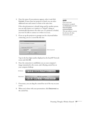 Page 77Presenting Through a Wireless Network77
4. Once the name of your projector appears, select it and click 
Connect. If more than one projector is listed, you can select 
additional ones and connect to them at the same time. 
If the selected projector is already being used by another person, 
you can still connect to it (unless it is “locked”); doing so 
automatically disconnects the other user. If a projector is locked, 
you won’t be able to connect to it when it is in use.
5. If you set up the projector...