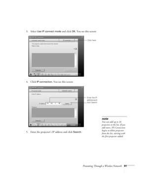 Page 81Presenting Through a Wireless Network81
3. Select Use IP connect mode and click OK. You see this screen:
 
4. Click IP connection. You see this screen:
 
5. Enter the projector’s IP address and click Search. 
Click here
Enter the IP 
address and 
click Search
note
You can add up to 16 
projectors to the list. If you 
add more, NS Connection 
begins to delete projectors 
from the list, starting with 
the first projector added. 