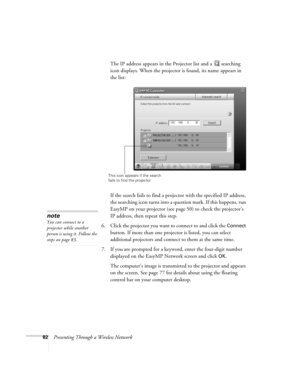 Page 8282Presenting Through a Wireless NetworkThe IP address appears in the Projector list and a  searching 
icon displays. When the projector is found, its name appears in 
the list:
 
If the search fails to find a projector with the specified IP address, 
the searching icon turns into a question mark. If this happens, run 
EasyMP on your projector (see page 50) to check the projector’s 
IP address, then repeat this step.
6. Click the projector you want to connect to and click the 
Connect 
button. If more...