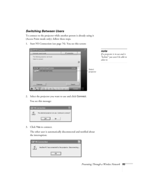 Page 83Presenting Through a Wireless Network83
Switching Between Users 
To connect to the projector while another person is already using it 
(Access Point mode only), follow these steps. 
1. Start NS Connection (see page 74). You see this screen:
2. Select the projector you want to use and click 
Connect. 
You see this message:
3. Click 
Yes to connect. 
The other user is automatically disconnected and notified about 
the interruption: 
note
If a projector is in use and is 
“locked,” you won’t be able to...