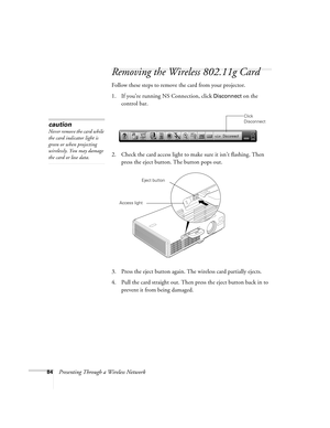 Page 8484Presenting Through a Wireless Network
Removing the Wireless 802.11g Card
Follow these steps to remove the card from your projector. 
1. If you’re running NS Connection, click 
Disconnect on the 
control bar.
 
2. Check the card access light to make sure it isn’t flashing. Then 
press the eject button. The button pops out. 
3. Press the eject button again. The wireless card partially ejects.
4. Pull the card straight out. Then press the eject button back in to 
prevent it from being damaged. 
Click...