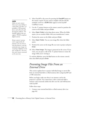 Page 9090Presenting from a Memory Card, Digital Camera, or External Drive4. Select EasyMP as the source by pressing the 
EasyMP button on 
the remote control. If your camera complies with the DCIM 
standard, you’ll see a 
DCIM folder appear on the EasyMP 
CardPlayer screen.
5. Use the  pointer button on the remote control to position the 
cursor on the folder and press 
Enter. 
6. Select 
Open Folder in the drop-down menu. When the folder 
opens, you see another folder with your manufacturer’s name.
7. Position...