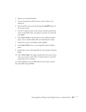 Page 91Presenting from a Memory Card, Digital Camera, or External Drive91
2. Plug in your external hard drive. 
3. Turn on the projector and the remote control, if they’re not 
already on.
4. Select EasyMP as the source by pressing the 
EasyMP button on 
the remote control.
5. Use the  pointer button on the remote control to position the 
cursor on the folder where your photos or movies are stored and 
press 
Enter. 
6. Select 
Open Folder in the drop-down menu. When the folder 
opens, you see another folder...