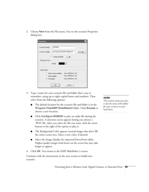 Page 95Presenting from a Memory Card, Digital Camera, or External Drive95
2. Choose New from the File menu. You see the scenario Properties 
dialog box:
3. Type a name for your scenario file and folder that’s easy to 
remember, using up to eight capital letters and numbers. Then 
select from the following options: 
■The default location for the scenario file and folder is in the 
\Program Files\EMP SlideMaker2 folder. Click Browse to 
choose a new location. 
■Click Configure BGM(W) to play an audio file during...