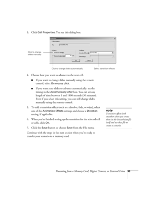 Page 99Presenting from a Memory Card, Digital Camera, or External Drive99
3. Click Cell Properties. You see this dialog box:
4. Choose how you want to advance to the next cell.
■If you want to change slides manually using the remote 
control, select 
On mouse click. 
■If you want your slides to advance automatically, set the 
timing in the 
Automatically after box. You can set any 
length of time between 1 and 1800 seconds (30 minutes). 
Even if you select this setting, you can still change slides 
manually...