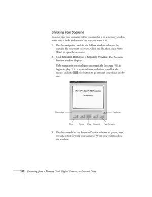 Page 100100Presenting from a Memory Card, Digital Camera, or External Drive
Checking Your Scenario
You can play your scenario before you transfer it to a memory card to 
make sure it looks and sounds the way you want it to.
1. Use the navigation tools in the folders window to locate the 
scenario file you want to review. Click the file, then click 
File > 
Open
 to open the scenario.
2. Click 
Scenario Option(s) > Scenario Preview. The Scenario 
Preview window displays. 
If the scenario is set to advance...