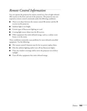 Page 103Notices103
Remote Control Information
You can operate the projector by remote control via a line-of-sight infrared 
(IR) receiver at the front and rear of the projector. The projector may not 
respond to remote control commands under the following conditions:
■There is an object between the remote control IR emitter and the IR 
receiver on the projector.
■Ambient light is too bright.
■Certain types of fluorescent lighting are used.
■A strong light source shines into the IR receiver.
■Other equipment that...