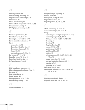 Page 106106Index
D
Default password, 64
Default settings, restoring, 69
Digital camera, connecting to, 24
Dimensions, 96
Direct Power setting, 61
Distance from projector to screen, 16, 95
Documentation, using, 9
DVD player, connecting to, 24
E
Electrical specifications, 96
Enter button, 47, 51 to 52
Entering the password, 67 to 68
Environmental specifications, 97
Epson
accessories, 13, 93
Extra Care Road Service, 10
PrivateLine Support, 9, 92
Store, 13, 93
technical support, 9, 92 to 93
Esc button, 47, 51 to 52...