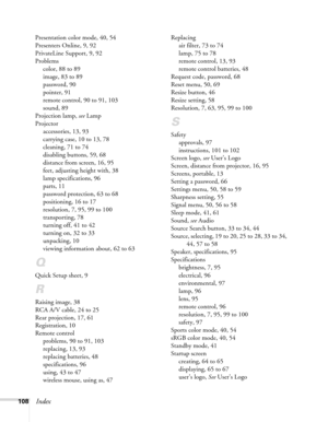 Page 108108Index
Presentation color mode, 40, 54
Presenters Online, 9, 92
PrivateLine Support, 9, 92
Problems
color, 88 to 89
image, 83 to 89
password, 90
pointer, 91
remote control, 90 to 91, 103
sound, 89
Projection lamp, see Lamp
Projector
accessories, 13, 93
carrying case, 10 to 13, 78
cleaning, 71 to 74
disabling buttons, 59, 68
distance from screen, 16, 95
feet, adjusting height with, 38
lamp specifications, 96
parts, 11
password protection, 63 to 68
positioning, 16 to 17
resolution, 7, 95, 99 to 100...