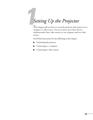 Page 1515
1
Setting Up the Projector
This chapter tells you how to set up the projector and connect it to a 
computer or video source. You can connect up to three devices 
simultaneously: three video sources or one computer and two video 
sources. 
You’ll find instructions for the following in this chapter:
■Positioning the projector
■Connecting to a computer
■Connecting to video sources 