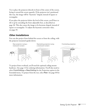 Page 17Setting Up the Projector17
Try to place the projector directly in front of the center of the screen, 
facing it toward the screen squarely. If the projector isn’t positioned 
this way, the image will be “keystone” shaped, instead of square or 
rectangular.
If you place the projector below the level of the screen, you’ll have to 
tilt it up by extending the front adjustable foot, as described on 
page 38. This also causes the image to be keystone shaped, instead of 
square or rectangular. To adjust the...