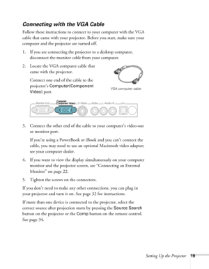 Page 19Setting Up the Projector19
Connecting with the VGA Cable
Follow these instructions to connect to your computer with the VGA 
cable that came with your projector. Before you start, make sure your 
computer and the projector are turned off.
1. If you are connecting the projector to a desktop computer, 
disconnect the monitor cable from your computer.
2. Locate the VGA computer cable that 
came with the projector.
Connect one end of the cable to the 
projector’s 
Computer(Component 
Video) 
port.
3. Connect...