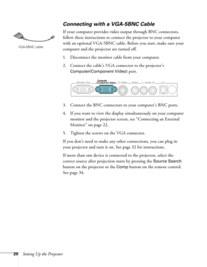 Page 2020Setting Up the Projector
Connecting with a VGA-5BNC Cable
If your computer provides video output through BNC connectors, 
follow these instructions to connect the projector to your computer 
with an optional VGA-5BNC cable. Before you start, make sure your 
computer and the projector are turned off.
1. Disconnect the monitor cable from your computer.
2. Connect the cable’s VGA connector to the projector’s 
Computer(Component Video) port. 
3. Connect the BNC connectors to your computer’s BNC ports. 
4....