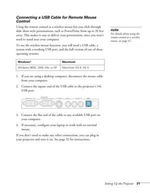 Page 21Setting Up the Projector21
Connecting a USB Cable for Remote Mouse 
Control
Using the remote control as a wireless mouse lets you click through 
slide show-style presentations, such as PowerPoint, from up to 20 feet 
away. This makes it easy to deliver your presentation, since you won’t 
need to stand near your computer.
To use the wireless mouse function, you will need a USB cable, a 
system with a working USB port, and the full version of one of these 
operating systems: 
1. If you are using a desktop...