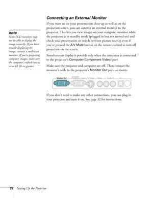 Page 2222Setting Up the Projector
Connecting an External Monitor
If you want to see your presentation close-up as well as on the 
projection screen, you can connect an external monitor to the 
projector. This lets you view images on your computer monitor while 
the projector is in standby mode (plugged in but not turned on) and 
check your presentation or switch between picture sources even if 
you’ve pressed the 
A/V Mute button on the remote control to turn off 
projection on the screen. 
Simultaneous display...