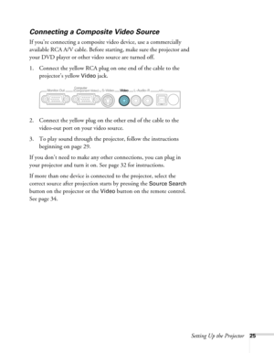 Page 25Setting Up the Projector25
Connecting a Composite Video Source
If you’re connecting a composite video device, use a commercially 
available RCA A/V cable. Before starting, make sure the projector and 
your DVD player or other video source are turned off.
1. Connect the yellow RCA plug on one end of the cable to the 
projector’s yellow 
Video jack.
2. Connect the yellow plug on the other end of the cable to the 
video-out port on your video source.
3. To play sound through the projector, follow the...