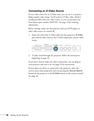 Page 2626Setting Up the Projector
Connecting an S-Video Source
If your video source has an S-Video jack, you can use it to project a 
higher quality video image. You’ll need an S-Video cable, which is 
usually provided with your video source, or you can purchase one 
from Epson (part number ELPSV01). See page 13 for ordering 
information.
Before starting, make sure the projector and your DVD player or 
other video source are turned off.
1. Insert one end of the S-Video cable into the projector’s 
S-Video 
port...