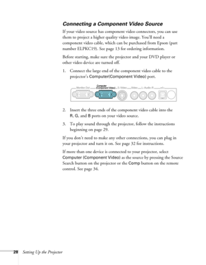 Page 2828Setting Up the Projector
Connecting a Component Video Source
If your video source has component video connectors, you can use 
them to project a higher quality video image. You’ll need a 
component video cable, which can be purchased from Epson (part 
number ELPKC19). See page 13 for ordering information.
Before starting, make sure the projector and your DVD player or 
other video device are turned off.
1. Connect the large end of the component video cable to the 
projector’s 
Computer(Component Video)...