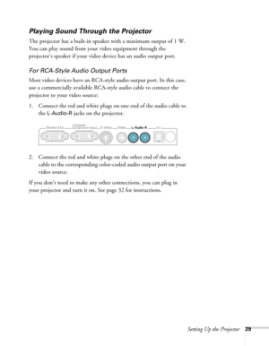 Page 29Setting Up the Projector29
Playing Sound Through the Projector
The projector has a built-in speaker with a maximum output of 1 W. 
You can play sound from your video equipment through the 
projector’s speaker if your video device has an audio output port.
For RCA-Style Audio Output Ports
Most video devices have an RCA-style audio output port. In this case, 
use a commercially available RCA-style audio cable to connect the 
projector to your video source:
1. Connect the red and white plugs on one end of...