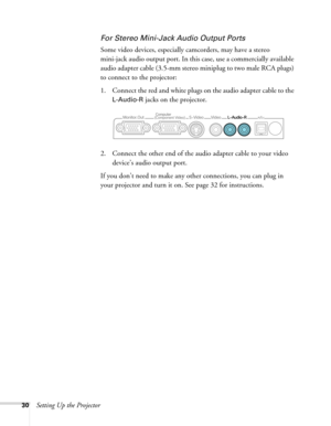 Page 3030Setting Up the Projector
For Stereo Mini-Jack Audio Output Ports
Some video devices, especially camcorders, may have a stereo 
mini-jack audio output port. In this case, use a commercially available 
audio adapter cable (3.5-mm stereo miniplug to two male RCA plugs) 
to connect to the projector:
1. Connect the red and white plugs on the audio adapter cable to the 
L-Audio-R jacks on the projector.
2. Connect the other end of the audio adapter cable to your video 
device’s audio output port.
If you...