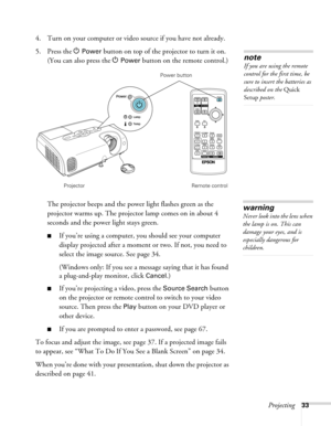 Page 33Projecting33
4. Turn on your computer or video source if you have not already. 
5. Press the P 
Power button on top of the projector to turn it on. 
(You can also press the P 
Power button on the remote control.)
The projector beeps and the power light flashes green as the 
projector warms up. The projector lamp comes on in about 4 
seconds and the power light stays green. 
■If you’re using a computer, you should see your computer 
display projected after a moment or two. If not, you need to 
select the...