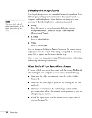 Page 3434Projecting
Selecting the Image Source
Selecting the image source lets you switch between images input from 
different pieces of equipment connected to the projector (such as a 
computer and DVD player). If you don’t see the image you want, 
press one of the following buttons on the remote control:
■Comp
Press this button to move through the following options: 
Computer (Auto), Computer (RGB), and Computer 
(Component Video)
.
■S-Video
Press to select S-Video.
■Video
Press to select Video.
You can also...