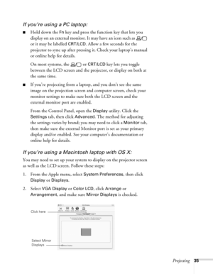 Page 35Projecting35
If you’re using a PC laptop:
■Hold down the Fn key and press the function key that lets you 
display on an external monitor. It may have an icon such as   
or it may be labelled 
CRT/LCD. Allow a few seconds for the 
projector to sync up after pressing it. Check your laptop’s manual 
or online help for details. 
On most systems, the   or 
CRT/LCD key lets you toggle 
between the LCD screen and the projector, or display on both at 
the same time. 
■If you’re projecting from a laptop, and you...