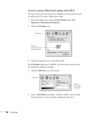 Page 3636Projecting
If you’re using a Macintosh laptop with OS 9:
You may need to set up your system to display on the projector screen 
as well as the LCD screen. Follow these steps:
1. From the Apple menu, select 
Control Panels, then click 
Monitors or Monitors and Sound.
2. Click the Arrange icon.
3. Drag one monitor icon on top of the other. 
If the 
Arrange option isn’t available, you may need to select one of 
the Simulscan resolution settings:
1. Click the 
Monitor icon, if necessary. 
2. Select a...