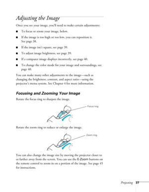 Page 37Projecting37
Adjusting the Image
Once you see your image, you’ll need to make certain adjustments:
■To focus or zoom your image, below. 
■If the image is too high or too low, you can reposition it. 
See page 38.
■If the image isn’t square, see page 39.
■To adjust image brightness, see page 39.
■If a computer image displays incorrectly, see page 40.
■To change the color mode for your image and surroundings, see 
page 40.
You can make many other adjustments to the image—such as 
changing the brightness,...