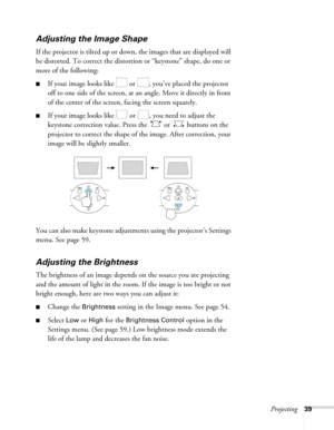 Page 39Projecting39
Adjusting the Image Shape
If the projector is tilted up or down, the images that are displayed will 
be distorted. To correct the distortion or “keystone” shape, do one or 
more of the following:
■If your image looks like   or  , you’ve placed the projector 
off to one side of the screen, at an angle. Move it directly in front 
of the center of the screen, facing the screen squarely.
■If your image looks like   or  , you need to adjust the 
keystone correction value. Press the   or   buttons...