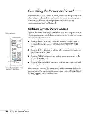 Page 4444Using the Remote Control
Controlling the Picture and Sound
You can use the remote control to select your source, temporarily turn 
off the picture and sound, freeze the action, or zoom in on the picture. 
Make sure you have set up your projector and connected any 
equipment as described in Chapter 1.
Switching Between Picture Sources
If you’ve connected your projector to more than one computer and/or 
video source, you can use the buttons on the remote control to switch 
between the different sources....