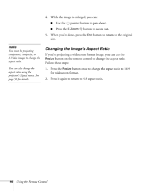 Page 4646Using the Remote Control4. While the image is enlarged, you can:
■Use the   pointer button to pan about.
■Press the E-Zoombutton to zoom out. 
5. When you’re done, press the 
ESC button to return to the original 
size.
Changing the Image’s Aspect Ratio
If you’re projecting a widescreen format image, you can use the 
Resize button on the remote control to change the aspect ratio. 
Follow these steps:
1. Press the 
Resize button once to change the aspect ratio to 16:9 
for widescreen format.
2. Press it...