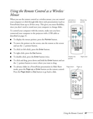 Page 47Using the Remote Control47
Using the Remote Control as a Wireless 
Mouse
When you use the remote control as a wireless mouse, you can control 
your computer or click through slide show-style presentations (such as 
PowerPoint) from up to 20 feet away. This gives you more flexibility, 
since you don’t need to stand near your computer to change slides. 
To control your computer with the remote, make sure you have 
connected your computer to the projector with a USB cable as 
described on page 21. 
■To...