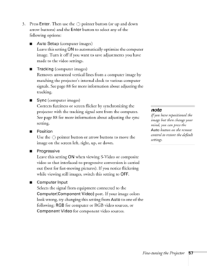 Page 57Fine-tuning the Projector57
3. Press Enter. Then use the  pointer button (or up and down 
arrow buttons) and the 
Enter button to select any of the 
following options:
■Auto Setup (computer images)
Leave this setting 
ON to automatically optimize the computer 
image. Turn it off if you want to save adjustments you have 
made to the video settings.
■Tracking (computer images)
Removes unwanted vertical lines from a computer image by 
matching the projector’s internal clock to various computer 
signals. See...