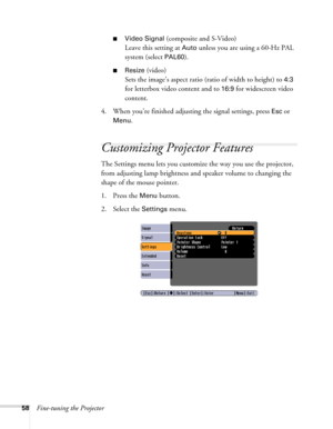 Page 5858Fine-tuning the Projector
■Video Signal (composite and S-Video)
Leave this setting at 
Auto unless you are using a 60-Hz PAL 
system (select 
PAL60).
■Resize (video)
Sets the image’s aspect ratio (ratio of width to height) to 
4:3 
for letterbox video content and to 
16:9 for widescreen video 
content.
4. When you’re finished adjusting the signal settings, press 
Esc or 
Menu.
Customizing Projector Features
The Settings menu lets you customize the way you use the projector, 
from adjusting lamp...