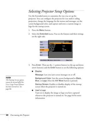 Page 6060Fine-tuning the Projector
Selecting Projector Setup Options
Use the Extended menu to customize the way you set up the 
projector. You can configure the projector for rear and/or ceiling 
projection, change the language for the menus and messages, set the 
screen background color, and capture and store a custom image or 
logo for the startup screen.
1. Press the 
Menu button.
2. Select the 
Extended menu. You see the features and their settings 
on the right side:
3. Press 
Enter. Then use the  pointer...