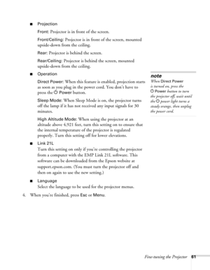 Page 61Fine-tuning the Projector61
■Projection
Front:
 Projector is in front of the screen.
Front/Ceiling: Projector is in front of the screen, mounted 
upside-down from the ceiling.
Rear: Projector is behind the screen.
Rear/Ceiling: Projector is behind the screen, mounted 
upside-down from the ceiling.
■Operation
Direct Power:
 When this feature is enabled, projection starts 
as soon as you plug in the power cord. You don’t have to 
press the P
Power button.
Sleep Mode: When Sleep Mode is on, the projector...