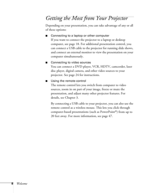 Page 88Welcome
Getting the Most from Your Projector
Depending on your presentation, you can take advantage of any or all 
of these options:
■Connecting to a laptop or other computer
If you want to connect the projector to a laptop or desktop 
computer, see page 18. For additional presentation control, you 
can connect a USB cable to the projector for running slide shows, 
and connect an external monitor to view the presentation on your 
computer simultaneously.
■Connecting to video sources
You can connect a...