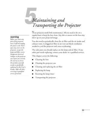 Page 7171
5
Maintaining and 
Transporting the Projector
Your projector needs little maintenance. All you need to do on a 
regular basis is keep the lens clean. Any dirt or smears on the lens may 
show up on your projected image. 
You also need to periodically clean the air filter and the air intake and 
exhaust vents. A clogged air filter or air vent can block ventilation 
needed to cool the projector and cause overheating. 
The only parts you should replace are the lamp and air filter. If any 
other part needs...