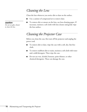 Page 7272Maintaining and Transporting the Projector
Cleaning the Lens
Clean the lens whenever you notice dirt or dust on the surface. 
■Use a canister of compressed air to remove dust. 
■To remove dirt or smears on the lens, use lens-cleaning paper. If 
necessary, moisten a soft cloth with lens cleaner and gently wipe 
the lens surface.
Cleaning the Projector Case 
Before you clean the case, first turn off the projector and unplug the 
power cord. 
■To remove dirt or dust, wipe the case with a soft, dry,...