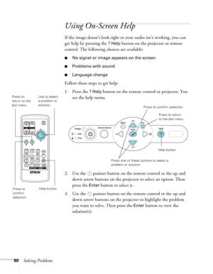 Page 8080Solving Problems
Using On-Screen Help 
If the image doesn’t look right or your audio isn’t working, you can 
get help by pressing the 
? Help button on the projector or remote 
control. The following choices are available:
■No signal or image appears on the screen
■Problems with sound
■Language change
Follow these steps to get help:
1. Press the 
? Help button on the remote control or projector. You 
see the help menu.
2. Use the   pointer button on the remote control or the up and 
down arrow buttons...