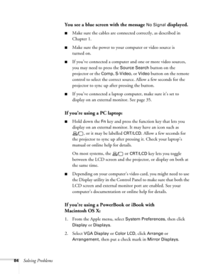 Page 8484Solving Problems
You see a blue screen with the message No Signal displayed.
■Make sure the cables are connected correctly, as described in 
Chapter 1.
■Make sure the power to your computer or video source is 
turned on.
■If you’ve connected a computer and one or more video sources, 
you may need to press the 
Source Search button on the 
projector or the 
Comp, S-Video, or Video button on the remote 
control to select the correct source. Allow a few seconds for the 
projector to sync up after pressing...