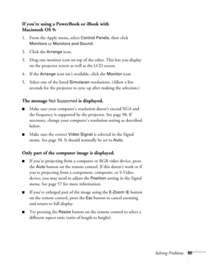 Page 85Solving Problems85
If you’re using a PowerBook or iBook with
Macintosh OS 9:
1. From the Apple menu, select Control Panels, then click 
Monitors or Monitors and Sound.
2. Click the Arrange icon.
3. Drag one monitor icon on top of the other. This lets you display 
on the projector screen as well as the LCD screen.
4. If the 
Arrange icon isn’t available, click the Monitor icon. 
5. Select one of the listed 
Simulscan resolutions. (Allow a few 
seconds for the projector to sync up after making the...