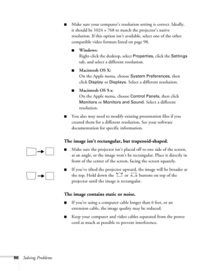 Page 8686Solving Problems
■Make sure your computer’s resolution setting is correct. Ideally, 
it should be 1024 × 768 to match the projector’s native 
resolution. If this option isn’t available, select one of the other 
compatible video formats listed on page 98. 
■Windows:
Right-click the desktop, select 
Properties, click the Settings 
tab, and select a different resolution. 
■Macintosh OS X:
On the Apple menu, choose 
System Preferences, then 
click 
Display or Displays. Select a different resolution....