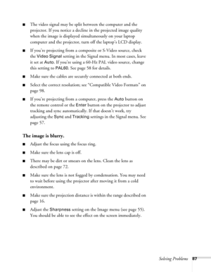 Page 87Solving Problems87
■The video signal may be split between the computer and the 
projector. If you notice a decline in the projected image quality 
when the image is displayed simultaneously on your laptop 
computer and the projector, turn off the laptop’s LCD display.
■If you’re projecting from a composite or S-Video source, check 
the 
Video Signal setting in the Signal menu. In most cases, leave 
it set at 
Auto. If you’re using a 60-Hz PAL video source, change 
this setting to 
PAL60. See page 58 for...