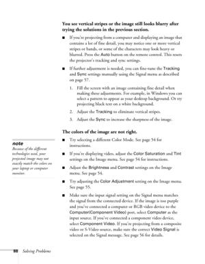 Page 8888Solving Problems
You see vertical stripes or the image still looks blurry after 
trying the solutions in the previous section.
■If you’re projecting from a computer and displaying an image that 
contains a lot of fine detail, you may notice one or more vertical 
stripes or bands, or some of the characters may look heavy or 
blurred. Press the 
Auto button on the remote control. This resets 
the projector’s tracking and sync settings.
■If further adjustment is needed, you can fine-tune the Tracking 
and...