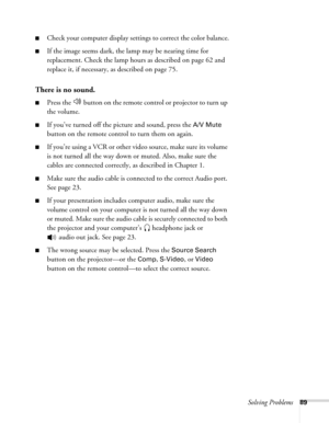 Page 89Solving Problems89
■Check your computer display settings to correct the color balance.
■If the image seems dark, the lamp may be nearing time for 
replacement. Check the lamp hours as described on page 62 and 
replace it, if necessary, as described on page 75.
There is no sound.
■Press the   button on the remote control or projector to turn up 
the volume.
■If you’ve turned off the picture and sound, press the A/V Mute 
button on the remote control to turn them on again.
■If you’re using a VCR or other...
